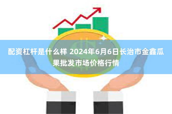 配资杠杆是什么样 2024年6月6日长治市金鑫瓜果批发市场价格行情