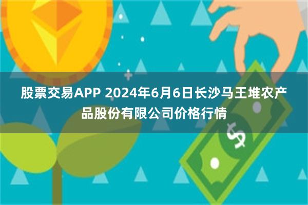 股票交易APP 2024年6月6日长沙马王堆农产品股份有限公司价格行情