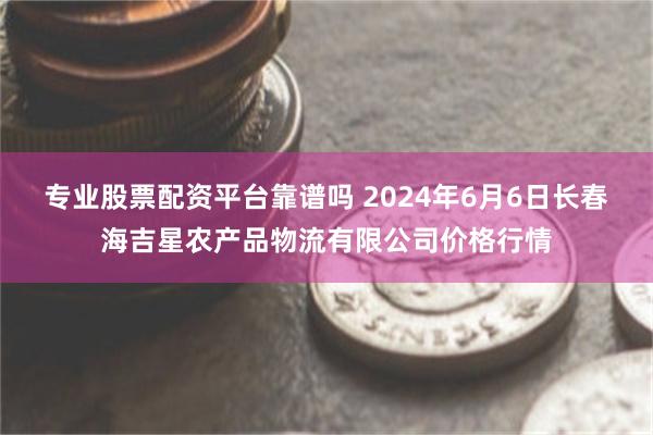 专业股票配资平台靠谱吗 2024年6月6日长春海吉星农产品物流有限公司价格行情