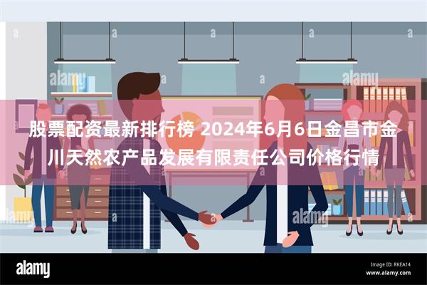 股票配资最新排行榜 2024年6月6日金昌市金川天然农产品发展有限责任公司价格行情