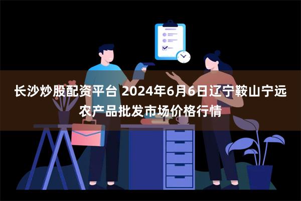 长沙炒股配资平台 2024年6月6日辽宁鞍山宁远农产品批发市场价格行情