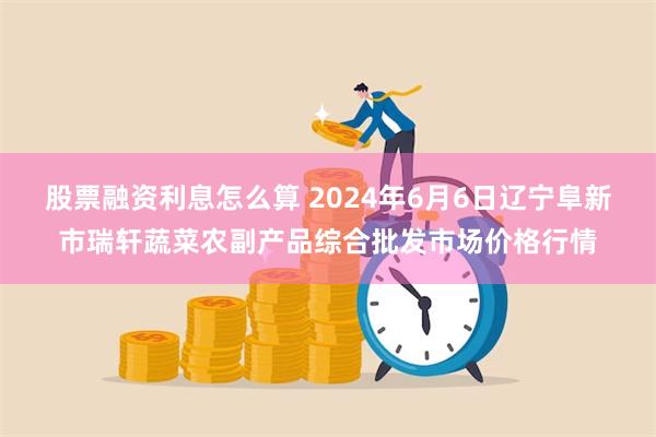 股票融资利息怎么算 2024年6月6日辽宁阜新市瑞轩蔬菜农副产品综合批发市场价格行情