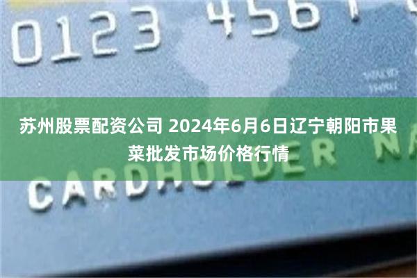 苏州股票配资公司 2024年6月6日辽宁朝阳市果菜批发市场价格行情