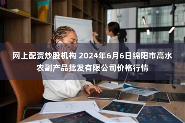 网上配资炒股机构 2024年6月6日绵阳市高水农副产品批发有限公司价格行情