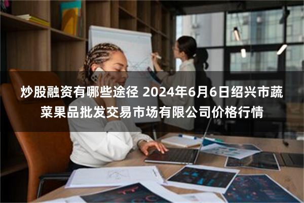 炒股融资有哪些途径 2024年6月6日绍兴市蔬菜果品批发交易市场有限公司价格行情