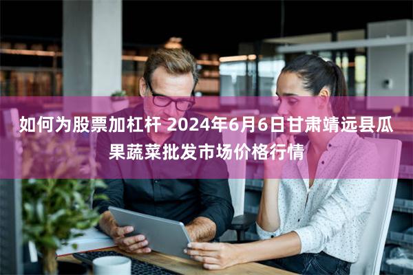 如何为股票加杠杆 2024年6月6日甘肃靖远县瓜果蔬菜批发市场价格行情