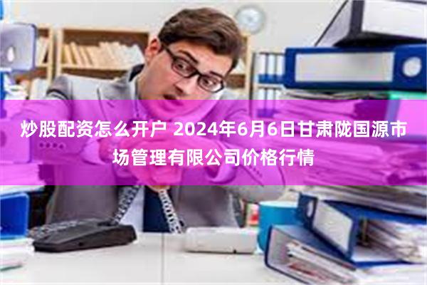 炒股配资怎么开户 2024年6月6日甘肃陇国源市场管理有限公司价格行情