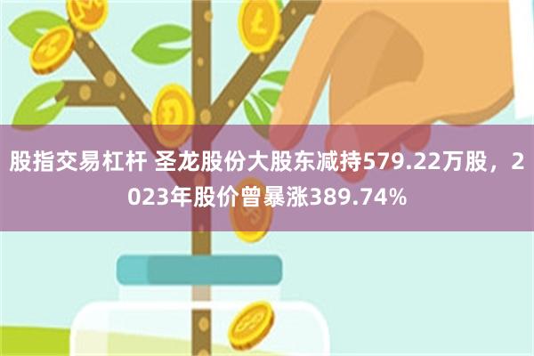 股指交易杠杆 圣龙股份大股东减持579.22万股，2023年股价曾暴涨389.74%