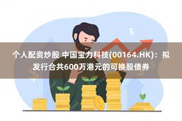 个人配资炒股 中国宝力科技(00164.HK)：拟发行合共600万港元的可换股债券