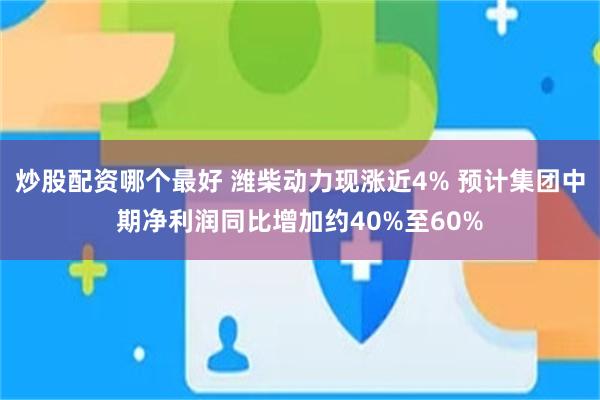 炒股配资哪个最好 潍柴动力现涨近4% 预计集团中期净利润同比增加约40%至60%