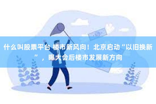 什么叫股票平台 楼市新风向！北京启动“以旧换新” ，曝大会后楼市发展新方向