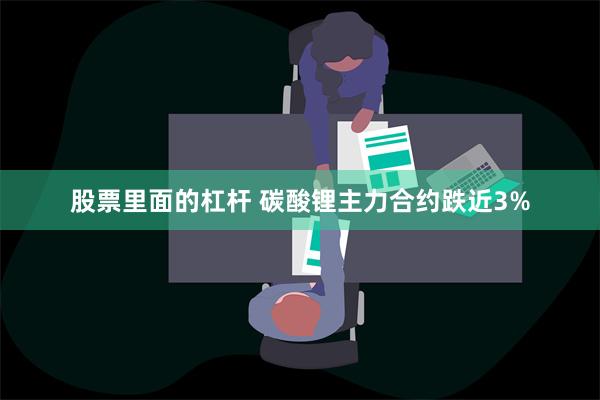 股票里面的杠杆 碳酸锂主力合约跌近3%