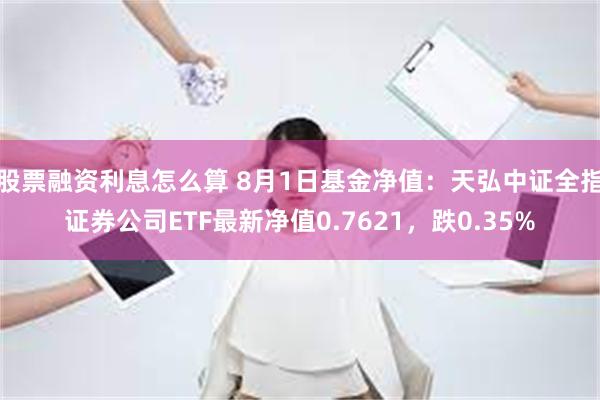 股票融资利息怎么算 8月1日基金净值：天弘中证全指证券公司ETF最新净值0.7621，跌0.35%