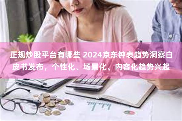 正规炒股平台有哪些 2024京东钟表趋势洞察白皮书发布，个性化、场景化、内容化趋势兴起