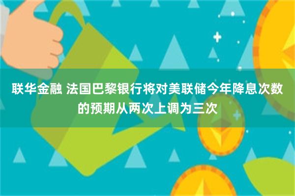 联华金融 法国巴黎银行将对美联储今年降息次数的预期从两次上调为三次