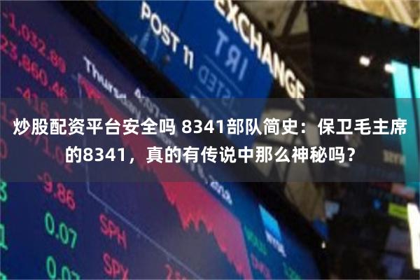 炒股配资平台安全吗 8341部队简史：保卫毛主席的8341，真的有传说中那么神秘吗？