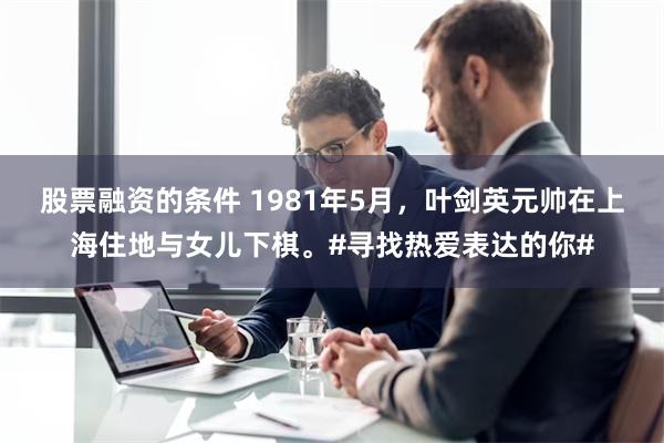 股票融资的条件 1981年5月，叶剑英元帅在上海住地与女儿下棋。#寻找热爱表达的你#