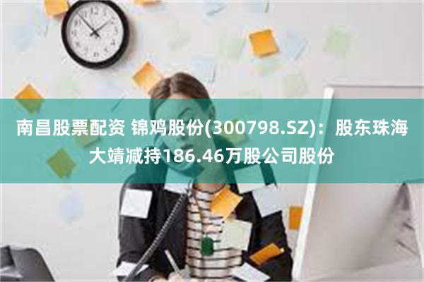 南昌股票配资 锦鸡股份(300798.SZ)：股东珠海大靖减持186.46万股公司股份