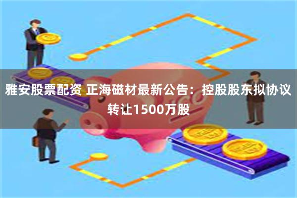 雅安股票配资 正海磁材最新公告：控股股东拟协议转让1500万股