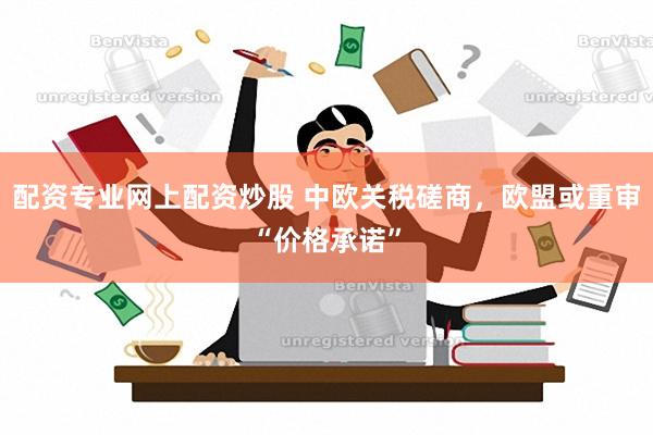 配资专业网上配资炒股 中欧关税磋商，欧盟或重审“价格承诺”