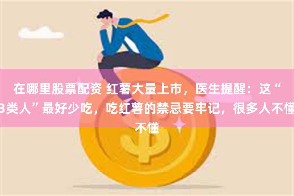 在哪里股票配资 红薯大量上市，医生提醒：这“3类人”最好少吃