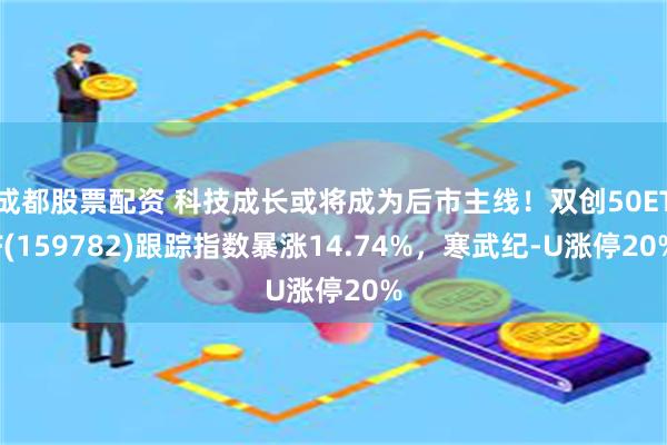 成都股票配资 科技成长或将成为后市主线！双创50ETF(159782)跟踪指数暴涨14.74%，寒武纪-U涨停20%