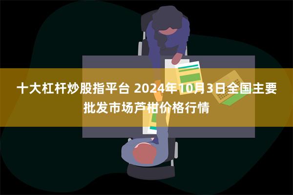 十大杠杆炒股指平台 2024年10月3日全国主要批发市场芦柑价格行情