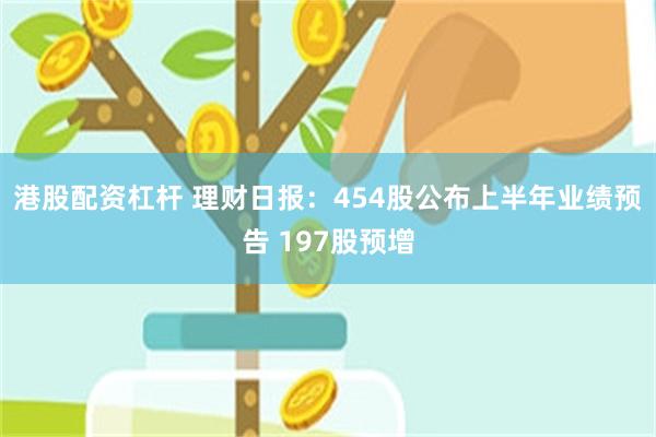 港股配资杠杆 理财日报：454股公布上半年业绩预告 197股预增