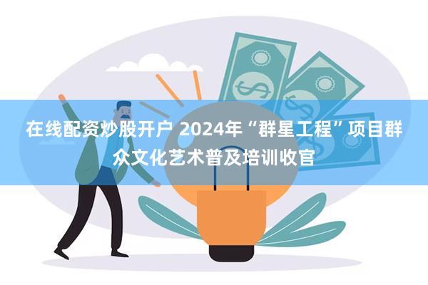 在线配资炒股开户 2024年“群星工程”项目群众文化艺术普及培训收官