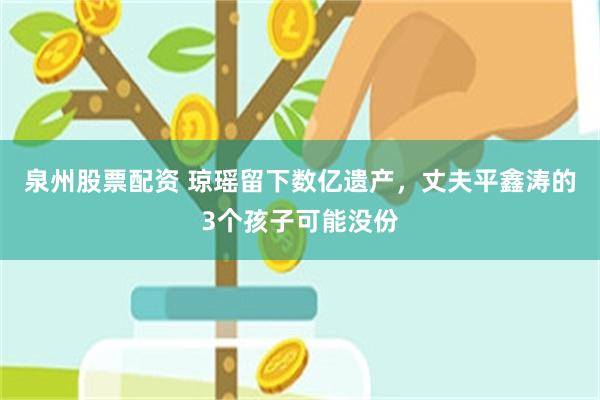 泉州股票配资 琼瑶留下数亿遗产，丈夫平鑫涛的3个孩子可能没份