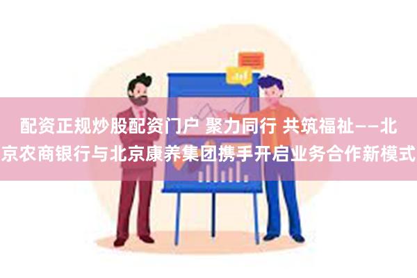 配资正规炒股配资门户 聚力同行 共筑福祉——北京农商银行与北