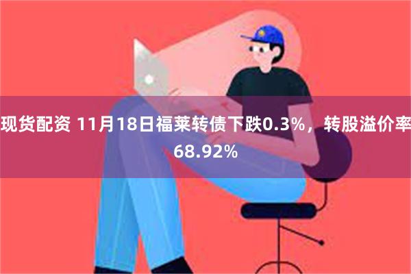 现货配资 11月18日福莱转债下跌0.3%，转股溢价率68.