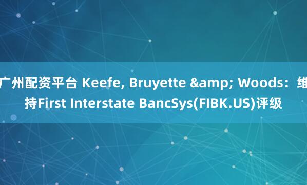 广州配资平台 Keefe, Bruyette & Woods：维持First Interstate BancSys(FIBK.US)评级