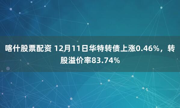 喀什股票配资 12月11日华特转债上涨0.46%，转股溢价率83.74%