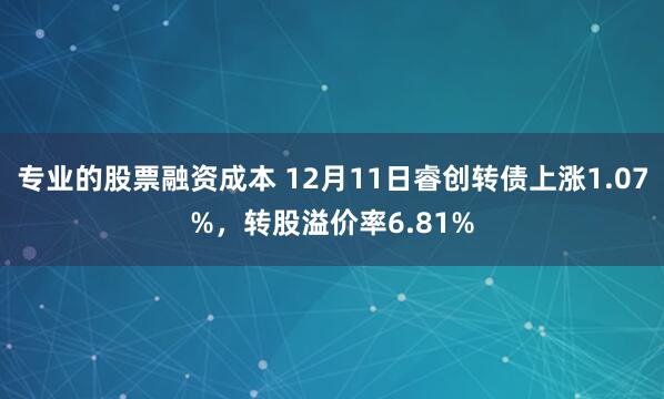 专业的股票融资成本 12月11日睿创转债上涨1.07%，转股溢价率6.81%