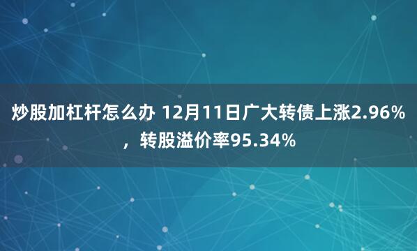 炒股加杠杆怎么办 12月11日广大转债上涨2.96%，转股溢价率95.34%