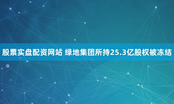 股票实盘配资网站 绿地集团所持25.3亿股权被冻结