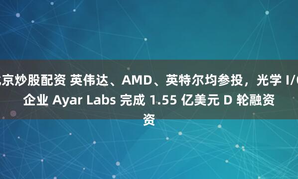 北京炒股配资 英伟达、AMD、英特尔均参投，光学 I/O 企业 Ayar Labs 完成 1.55 亿美元 D 轮融资