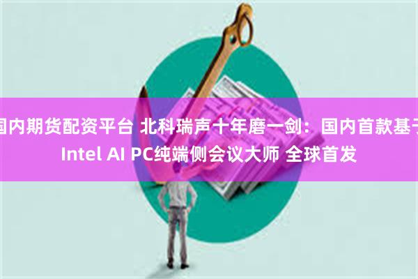 国内期货配资平台 北科瑞声十年磨一剑：国内首款基于Intel AI PC纯端侧会议大师 全球首发