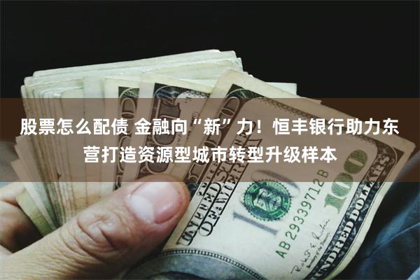 股票怎么配债 金融向“新”力！恒丰银行助力东营打造资源型城市转型升级样本