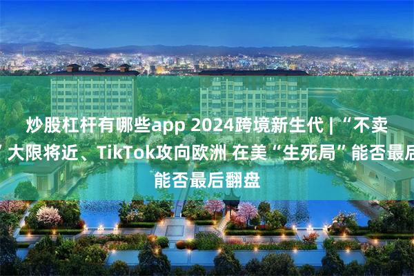 炒股杠杆有哪些app 2024跨境新生代 | “不卖就禁”大限将近、TikTok攻向欧洲 在美“生死局”能否最后翻盘