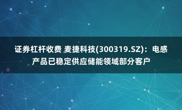 证券杠杆收费 麦捷科技(300319.SZ)：电感产品已稳定供应储能领域部分客户