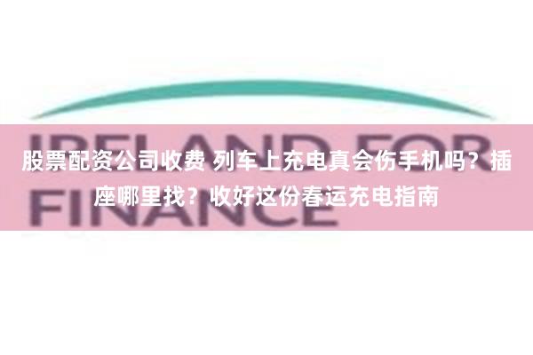 股票配资公司收费 列车上充电真会伤手机吗？插座哪里找？收好这份春运充电指南