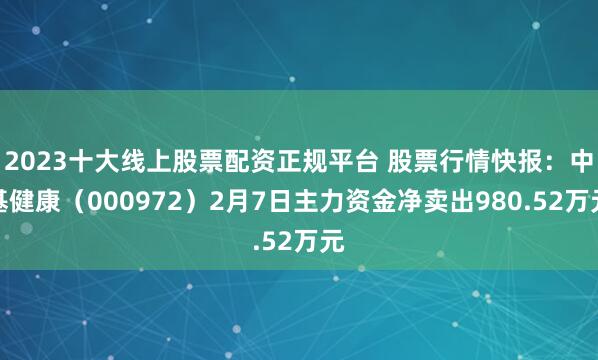 2023十大线上股票配资正规平台 股票行情快报：中基健康（000972）2月7日主力资金净卖出980.52万元