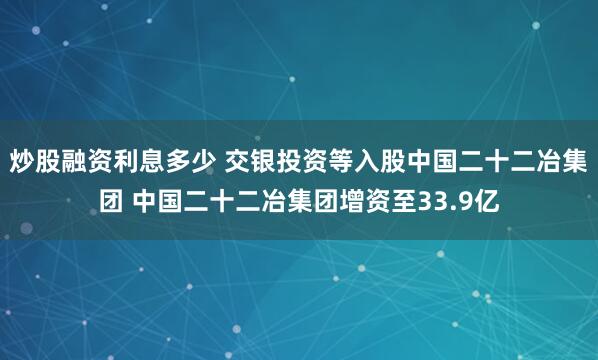 炒股融资利息多少 交银投资等入股中国二十二冶集团 中国二十二冶集团增资至33.9亿