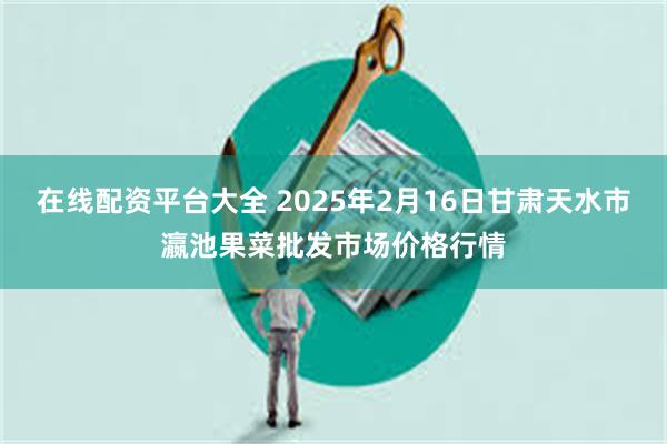 在线配资平台大全 2025年2月16日甘肃天水市瀛池果菜批发市场价格行情