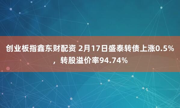 创业板指鑫东财配资 2月17日盛泰转债上涨0.5%，转股溢价率94.74%