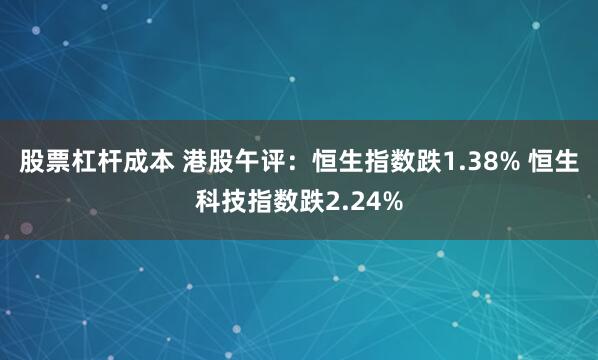 股票杠杆成本 港股午评：恒生指数跌1.38% 恒生科技指数跌2.24%