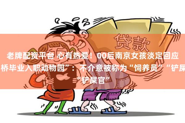 老牌配资平台 心有热爱！00后南京女孩淡定回应“剑桥毕业入职动物园”：不介意被称为“饲养员”“铲屎官”