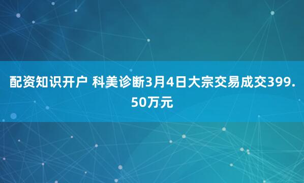 配资知识开户 科美诊断3月4日大宗交易成交399.50万元